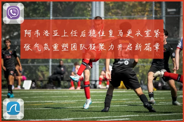 阿韦洛亚上任后稳住皇马更衣室紧张气氛重塑团队凝聚力开启新篇章